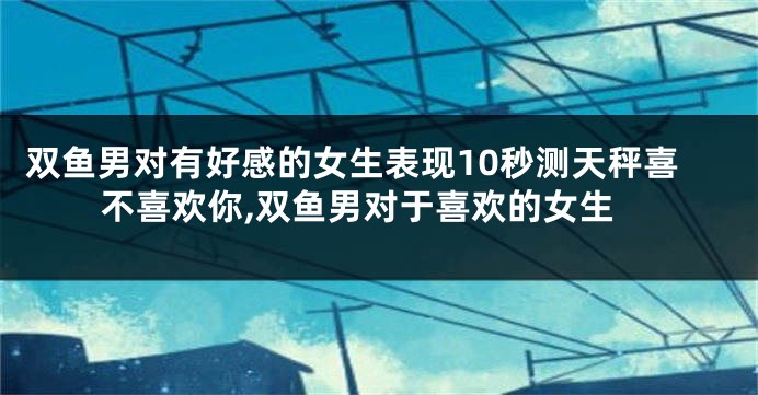 双鱼男对有好感的女生表现10秒测天秤喜不喜欢你,双鱼男对于喜欢的女生