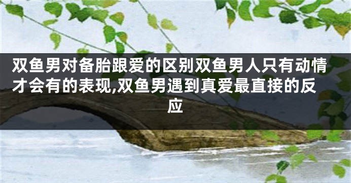 双鱼男对备胎跟爱的区别双鱼男人只有动情才会有的表现,双鱼男遇到真爱最直接的反应