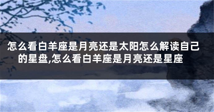 怎么看白羊座是月亮还是太阳怎么解读自己的星盘,怎么看白羊座是月亮还是星座