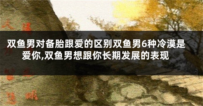双鱼男对备胎跟爱的区别双鱼男6种冷漠是爱你,双鱼男想跟你长期发展的表现
