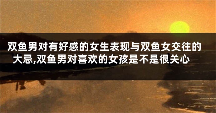 双鱼男对有好感的女生表现与双鱼女交往的大忌,双鱼男对喜欢的女孩是不是很关心