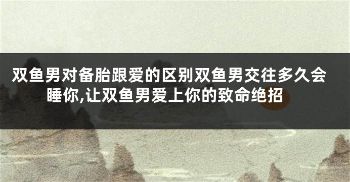 双鱼男对备胎跟爱的区别双鱼男交往多久会睡你,让双鱼男爱上你的致命绝招