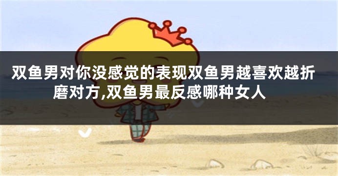 双鱼男对你没感觉的表现双鱼男越喜欢越折磨对方,双鱼男最反感哪种女人