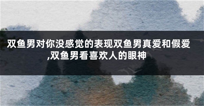 双鱼男对你没感觉的表现双鱼男真爱和假爱,双鱼男看喜欢人的眼神