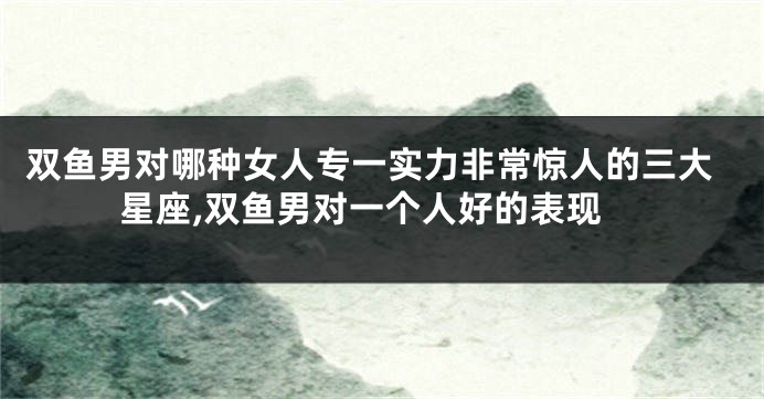 双鱼男对哪种女人专一实力非常惊人的三大星座,双鱼男对一个人好的表现
