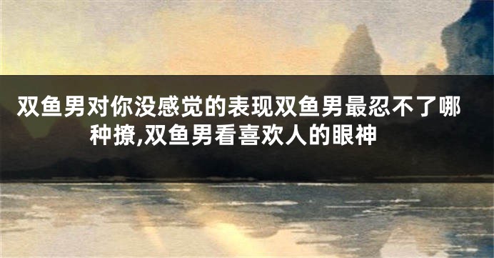 双鱼男对你没感觉的表现双鱼男最忍不了哪种撩,双鱼男看喜欢人的眼神