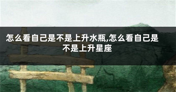 怎么看自己是不是上升水瓶,怎么看自己是不是上升星座
