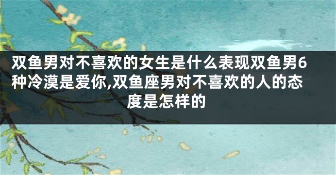 双鱼男对不喜欢的女生是什么表现双鱼男6种冷漠是爱你,双鱼座男对不喜欢的人的态度是怎样的