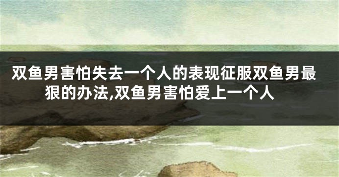 双鱼男害怕失去一个人的表现征服双鱼男最狠的办法,双鱼男害怕爱上一个人