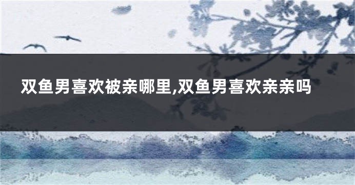 双鱼男喜欢被亲哪里,双鱼男喜欢亲亲吗