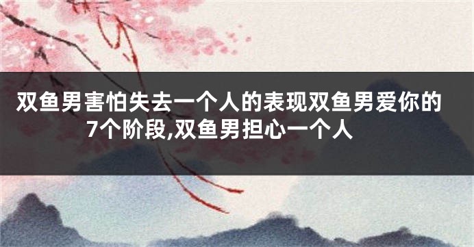 双鱼男害怕失去一个人的表现双鱼男爱你的7个阶段,双鱼男担心一个人