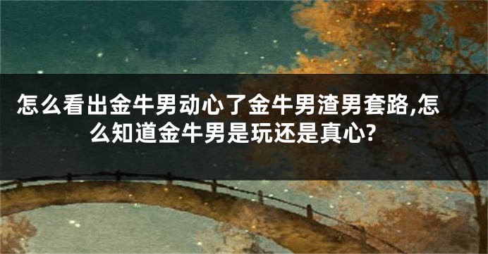 怎么看出金牛男动心了金牛男渣男套路,怎么知道金牛男是玩还是真心?