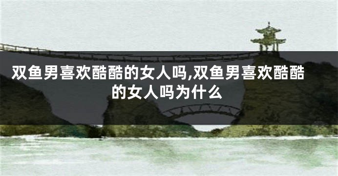 双鱼男喜欢酷酷的女人吗,双鱼男喜欢酷酷的女人吗为什么