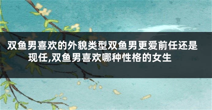双鱼男喜欢的外貌类型双鱼男更爱前任还是现任,双鱼男喜欢哪种性格的女生