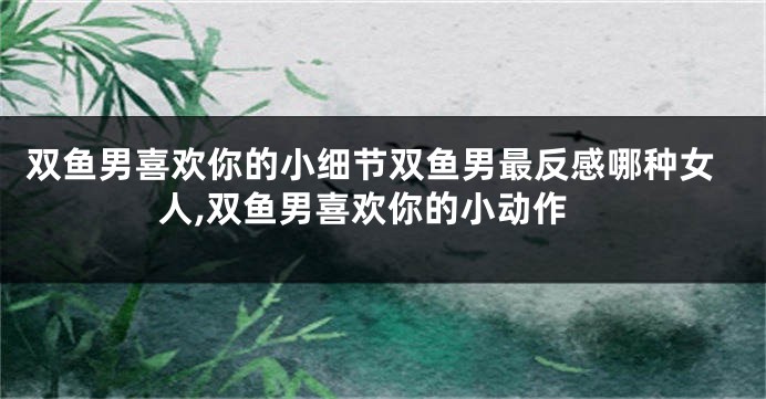 双鱼男喜欢你的小细节双鱼男最反感哪种女人,双鱼男喜欢你的小动作
