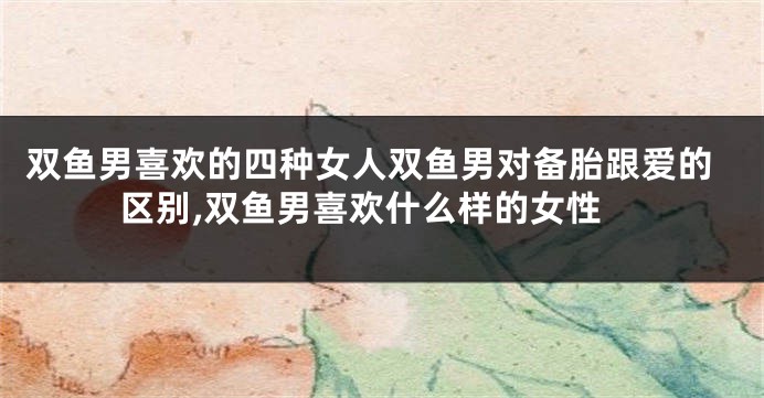 双鱼男喜欢的四种女人双鱼男对备胎跟爱的区别,双鱼男喜欢什么样的女性