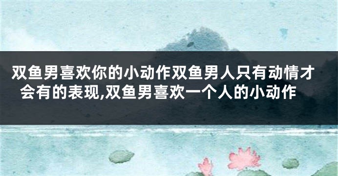 双鱼男喜欢你的小动作双鱼男人只有动情才会有的表现,双鱼男喜欢一个人的小动作