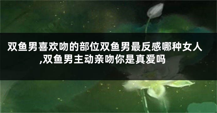 双鱼男喜欢吻的部位双鱼男最反感哪种女人,双鱼男主动亲吻你是真爱吗