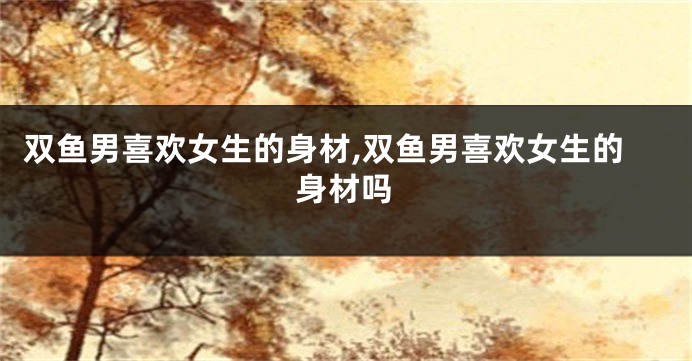 双鱼男喜欢女生的身材,双鱼男喜欢女生的身材吗
