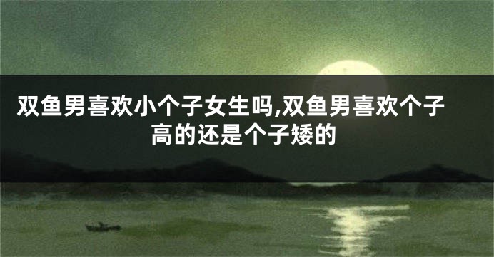 双鱼男喜欢小个子女生吗,双鱼男喜欢个子高的还是个子矮的