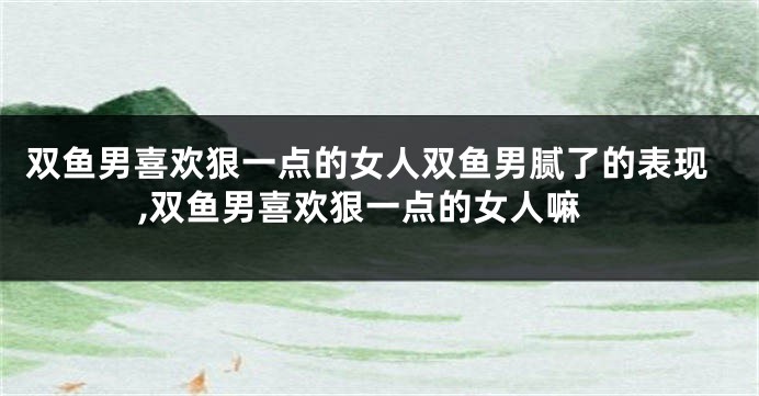 双鱼男喜欢狠一点的女人双鱼男腻了的表现,双鱼男喜欢狠一点的女人嘛