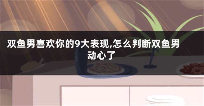 双鱼男喜欢你的9大表现,怎么判断双鱼男动心了