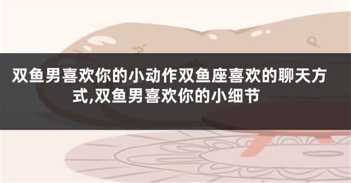 双鱼男喜欢你的小动作双鱼座喜欢的聊天方式,双鱼男喜欢你的小细节