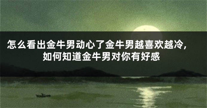 怎么看出金牛男动心了金牛男越喜欢越冷,如何知道金牛男对你有好感