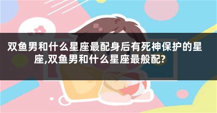 双鱼男和什么星座最配身后有死神保护的星座,双鱼男和什么星座最般配?