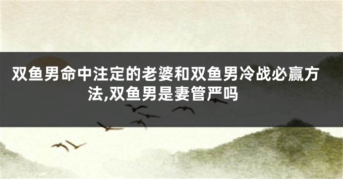 双鱼男命中注定的老婆和双鱼男冷战必赢方法,双鱼男是妻管严吗