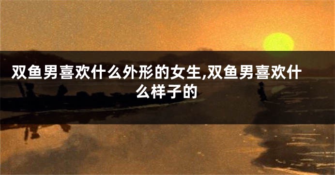 双鱼男喜欢什么外形的女生,双鱼男喜欢什么样子的