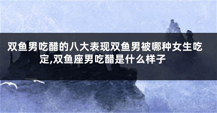 双鱼男吃醋的八大表现双鱼男被哪种女生吃定,双鱼座男吃醋是什么样子