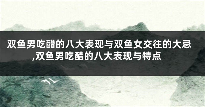 双鱼男吃醋的八大表现与双鱼女交往的大忌,双鱼男吃醋的八大表现与特点