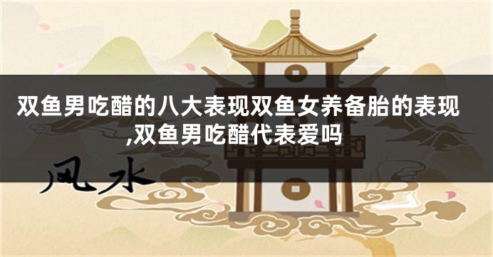 双鱼男吃醋的八大表现双鱼女养备胎的表现,双鱼男吃醋代表爱吗
