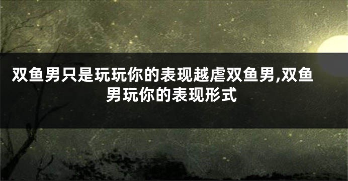 双鱼男只是玩玩你的表现越虐双鱼男,双鱼男玩你的表现形式