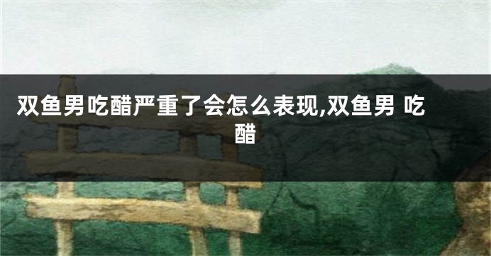 双鱼男吃醋严重了会怎么表现,双鱼男 吃醋