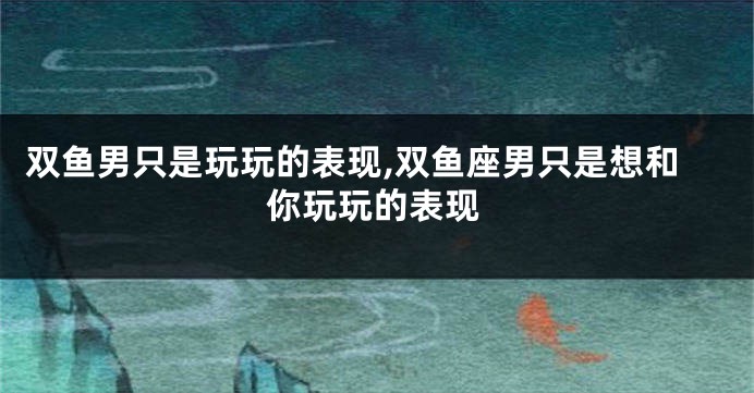 双鱼男只是玩玩的表现,双鱼座男只是想和你玩玩的表现
