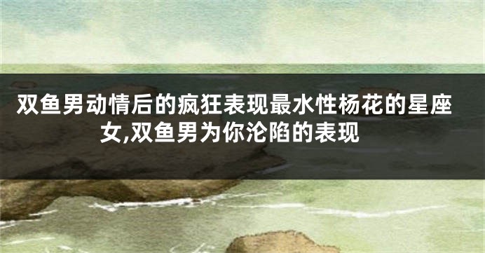 双鱼男动情后的疯狂表现最水性杨花的星座女,双鱼男为你沦陷的表现