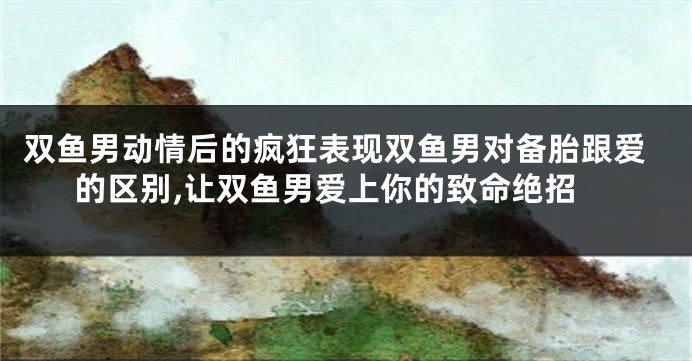 双鱼男动情后的疯狂表现双鱼男对备胎跟爱的区别,让双鱼男爱上你的致命绝招