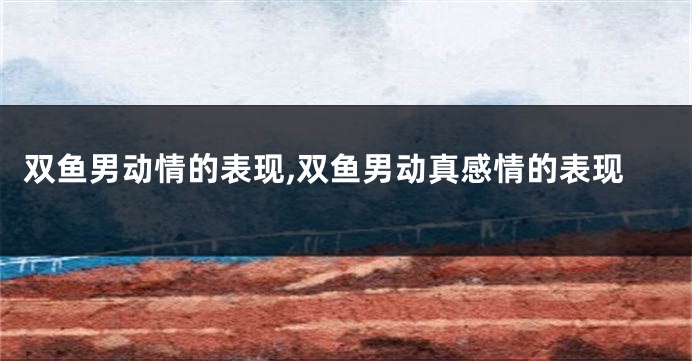 双鱼男动情的表现,双鱼男动真感情的表现