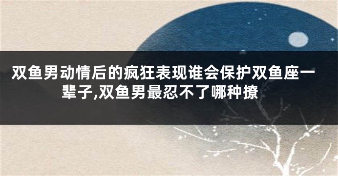 双鱼男动情后的疯狂表现谁会保护双鱼座一辈子,双鱼男最忍不了哪种撩