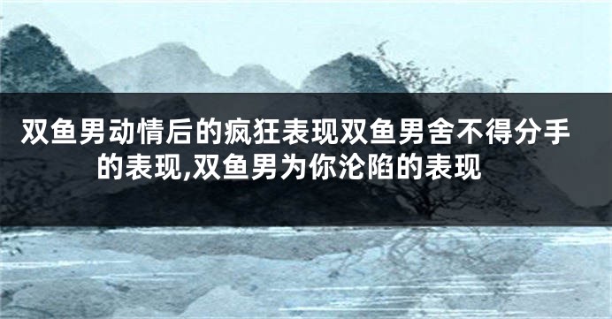 双鱼男动情后的疯狂表现双鱼男舍不得分手的表现,双鱼男为你沦陷的表现