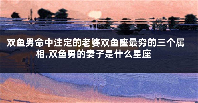 双鱼男命中注定的老婆双鱼座最穷的三个属相,双鱼男的妻子是什么星座