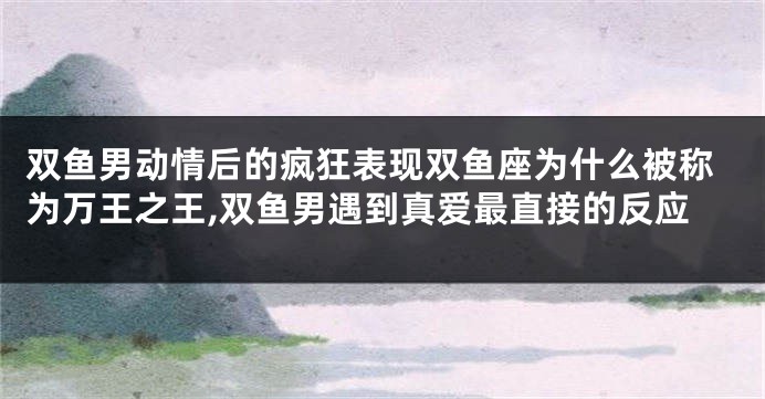 双鱼男动情后的疯狂表现双鱼座为什么被称为万王之王,双鱼男遇到真爱最直接的反应