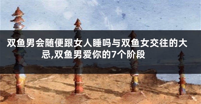 双鱼男会随便跟女人睡吗与双鱼女交往的大忌,双鱼男爱你的7个阶段
