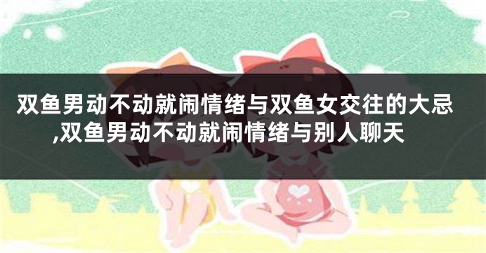 双鱼男动不动就闹情绪与双鱼女交往的大忌,双鱼男动不动就闹情绪与别人聊天