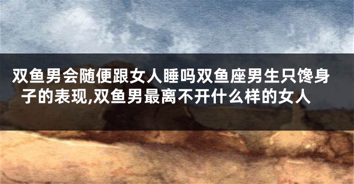 双鱼男会随便跟女人睡吗双鱼座男生只馋身子的表现,双鱼男最离不开什么样的女人