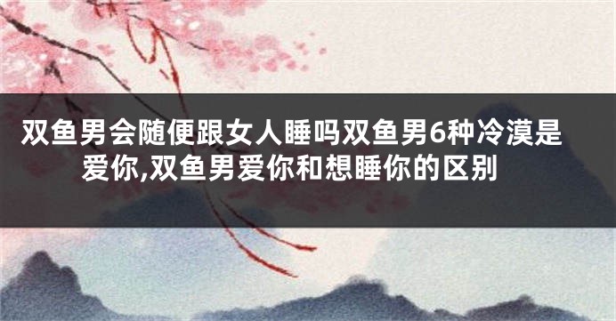 双鱼男会随便跟女人睡吗双鱼男6种冷漠是爱你,双鱼男爱你和想睡你的区别
