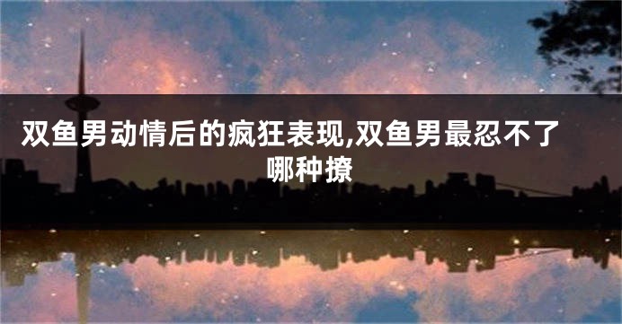 双鱼男动情后的疯狂表现,双鱼男最忍不了哪种撩