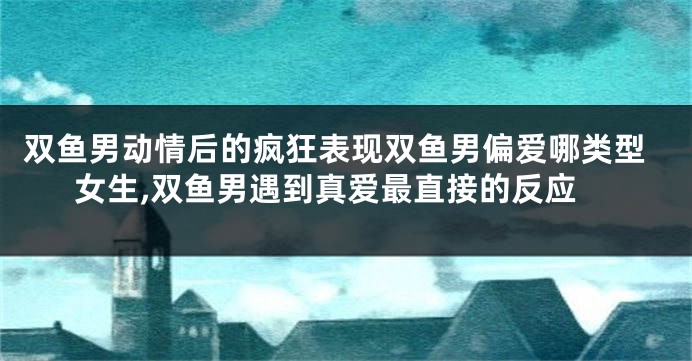 双鱼男动情后的疯狂表现双鱼男偏爱哪类型女生,双鱼男遇到真爱最直接的反应
